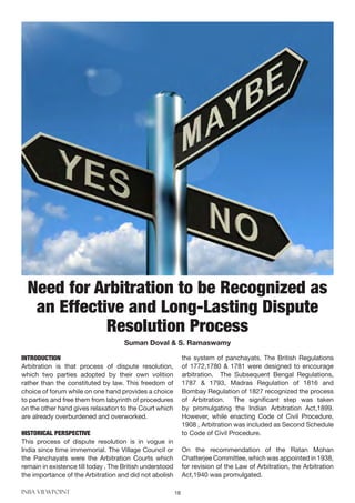 INBA VIEWPOINT 18
INTRODUCTION
Arbitration is that process of dispute resolution,
which two parties adopted by their own volition
rather than the constituted by law. This freedom of
choice of forum while on one hand provides a choice
to parties and free them from labyrinth of procedures
on the other hand gives relaxation to the Court which
are already overburdened and overworked.
HISTORICAL PERSPECTIVE
This process of dispute resolution is in vogue in
India since time immemorial. The Village Council or
the Panchayats were the Arbitration Courts which
remain in existence till today . The British understood
the importance of the Arbitration and did not abolish
the system of panchayats. The British Regulations
of 1772,1780 & 1781 were designed to encourage
arbitration. The Subsequent Bengal Regulations,
1787 & 1793, Madras Regulation of 1816 and
Bombay Regulation of 1827 recognized the process
of Arbitration. The significant step was taken
by promulgating the Indian Arbitration Act,1899.
However, while enacting Code of Civil Procedure,
1908 , Arbitration was included as Second Schedule
to Code of Civil Procedure.
On the recommendation of the Ratan Mohan
Chatterjee Committee, which was appointed in 1938,
for revision of the Law of Arbitration, the Arbitration
Act,1940 was promulgated.
Need for Arbitration to be Recognized as
an Effective and Long-Lasting Dispute
Resolution Process
Suman Doval & S. Ramaswamy
 