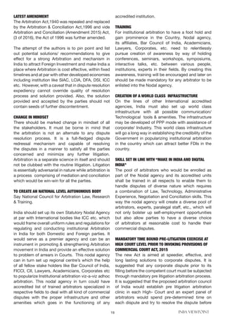 19 INBA VIEWPOINT
LATEST AMENDMENT
The Arbitration Act,1940 was repealed and replaced
by the Arbitration & Conciliation Act,1996 and vide
Arbitration and Conciliation (Amendment 2015) Act,
(3 of 2016), the Act of 1996 was further amended.
The attempt of the authors is to pin point and list
out potential solutions/ recommendations to give
effect for a strong Arbitration and mechanism in
India to attract Foreign Investment and make India a
place where Arbitration is cost effective, within fixed
timelines and at par with other developed economies
including institution like SIAC, LCIA, DFA, DSI, ICC
etc. However, with a caveat that in dispute resolution
expediency cannot override quality of resolution
process and solution provided. Also, the solution
provided and accepted by the parties should not
contain seeds of further discontentment.
CHANGE IN MINDSET
There should be marked change in mindset of all
the stakeholders. It must be borne in mind that
the arbitration is not an alternate to any dispute
resolution process. It is a full-fledged dispute
redressal mechanism and capable of resolving
the disputes in a manner to satisfy all the parties
concerned and minimize any further litigation.
Arbitration is a separate science in itself and should
not be clubbed with the routine litigation. Litigation
is essentially adversarial in nature while arbitration is
a process comprising of mediation and conciliation
which would be win-win for all the parties.
TO CREATE AN NATIONAL LEVEL AUTONOMOUS BODY
Say National Council for Arbitration Law, Research
& Training.
India should set up its own Statutory Nodal Agency
at par with International bodies like ICC etc. which
would frame overall uniform rules and regulations for
regulating and conducting institutional Arbitration
in India for both Domestic and Foreign parties. It
would serve as a premier agency and can be an
instrument in promoting & strengthening Arbitration
movement in India and provide an effective solution
to problem of arrears in Courts. This nodal agency
can in turn set up regional centre’s which the help
of all fellow stake holders like Bar Council of India,
FICCI, CII, Lawyers, Academicians, Corporates etc
to popularize Institutional arbitration viz-a-viz adhoc
arbitration. This nodal agency in turn could have
accredited list of trained arbitrators specialized in
respective fields to deal with all kind of commercial
disputes with the proper infrastructure and other
amenities which goes in the functioning of any
accredited institution.
TRAINING
For institutional arbitration to have a foot hold and
gain prominence in the Country, Nodal agency,
its affiliates, Bar Council of India, Academicians,
Lawyers, Corporates, etc. need to relentlessly
pursue creation of awareness by way of holding
conferences, seminars, workshops, symposiums,
interactive talks, etc. between various people,
institutions, experts in their fields. By creating this
awareness, training will be encouraged and later on
should be made mandatory for any arbitrator to be
enlisted into the Nodal agency.
CREATION OF A WORLD CLASS INFRASTRUCTURE
On the lines of other International accredited
agencies, India must also set up world class
infrastructure with all possible communication/
Technological tools & amenities. The infrastructure
may be developed of PPP mode with assistance of
corporate/ Industry. This world class infrastructure
will go a long way in establishing the credibility of the
Government in popularizing institutional arbitration
in the country which can attract better FDIs in the
country.
SKILL SET IN LINE WITH “MAKE IN INDIA AND DIGITAL
INDIA”
The pool of arbitrators who would be enrolled as
part of the Nodal agency and its accredited units
shall be trained in all respects to enable them to
handle disputes of diverse nature which requires
a combination of Law, Technology, Administrative
Experience, Negotiation and Conciliation skills. This
way the nodal agency will create a diverse pool of
arbitrators, experts, paralegal staff, etc., which will
not only bolster up self-employment opportunities
but also allow parties to have a diverse choice
of arbitrators at reasonable cost to handle their
commercial disputes.
MANDATORY TIME BOUND PRE-LITIGATION EXERCISE AT
HIGH COURT LEVEL PRIOR TO INVOKING PROVISIONS OF
COMMERCIAL COURT ACT, 2015
The new Act is aimed at speedier, effective, and
long lasting solutions to corporate disputes. It is
suggested that any corporate dispute prior to its
filling before the competent court must be subjected
through mandatory pre litigation arbitration process.
It is suggested that the proposed arbitration council
of India would establish pre litigation arbitration
clinic in each High- Court and an expert panel of
arbitrators would spend pre-determined time on
each dispute and try to resolve the dispute before
 