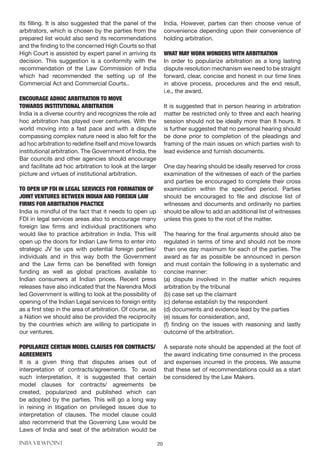 INBA VIEWPOINT 20
its filling. It is also suggested that the panel of the
arbitrators, which is chosen by the parties from the
prepared list would also send its recommendations
and the finding to the concerned High Courts so that
High Court is assisted by expert panel in arriving its
decision. This suggestion is a conformity with the
recommendation of the Law Commission of India
which had recommended the setting up of the
Commercial Act and Commercial Courts..
ENCOURAGE ADHOC ARBITRATION TO MOVE
TOWARDS INSTITUTIONAL ARBITRATION
India is a diverse country and recognizes the role ad
hoc arbitration has played over centuries. With the
world moving into a fast pace and with a dispute
compassing complex nature need is also felt for the
ad hoc arbitration to redefine itself and move towards
institutional arbitration. The Government of India, the
Bar councils and other agencies should encourage
and facilitate ad hoc arbitration to look at the larger
picture and virtues of institutional arbitration.
TO OPEN UP FDI IN LEGAL SERVICES FOR FORMATION OF
JOINT VENTURES BETWEEN INDIAN AND FOREIGN LAW
FIRMS FOR ARBITRATION PRACTICE
India is mindful of the fact that it needs to open up
FDI in legal services areas also to encourage many
foreign law firms and individual practitioners who
would like to practice arbitration in India. This will
open up the doors for Indian Law firms to enter into
strategic JV tie ups with potential foreign parties/
individuals and in this way both the Government
and the Law firms can be benefited with foreign
funding as well as global practices available to
Indian consumers at Indian prices. Recent press
releases have also indicated that the Narendra Modi
led Government is willing to look at the possibility of
opening of the Indian Legal services to foreign entity
as a first step in the area of arbitration. Of course, as
a Nation we should also be provided the reciprocity
by the countries which are willing to participate in
our ventures.
POPULARIZE CERTAIN MODEL CLAUSES FOR CONTRACTS/
AGREEMENTS
It is a given thing that disputes arises out of
interpretation of contracts/agreements. To avoid
such interpretation, it is suggested that certain
model clauses for contracts/ agreements be
created, popularized and published which can
be adopted by the parties. This will go a long way
in reining in litigation on privileged issues due to
interpretation of clauses. The model clause could
also recommend that the Governing Law would be
Laws of India and seat of the arbitration would be
India. However, parties can then choose venue of
convenience depending upon their convenience of
holding arbitration.
	
WHAT MAY WORK WONDERS WITH ARBITRATION
In order to popularize arbitration as a long lasting
dispute resolution mechanism we need to be straight
forward, clear, concise and honest in our time lines
in above process, procedures and the end result,
i.e., the award.
It is suggested that in person hearing in arbitration
matter be restricted only to three and each hearing
session should not be ideally more than 8 hours. It
is further suggested that no personal hearing should
be done prior to completion of the pleadings and
framing of the main issues on which parties wish to
lead evidence and furnish documents.
One day hearing should be ideally reserved for cross
examination of the witnesses of each of the parties
and parties be encouraged to complete their cross
examination within the specified period. Parties
should be encouraged to file and disclose list of
witnesses and documents and ordinarily no parties
should be allow to add an additional list of witnesses
unless this goes to the root of the matter.
The hearing for the final arguments should also be
regulated in terms of time and should not be more
than one day maximum for each of the parties. The
award as far as possible be announced in person
and must contain the following in a systematic and
concise manner:
(a) dispute involved in the matter which requires
arbitration by the tribunal
(b) case set up the claimant
(c) defense establish by the respondent
(d) documents and evidence lead by the parties
(e) issues for consideration, and,
(f) finding on the issues with reasoning and lastly
outcome of the arbitration.
A separate note should be appended at the foot of
the award indicating time consumed in the process
and expenses incurred in the process. We assume
that these set of recommendations could as a start
be considered by the Law Makers.
 