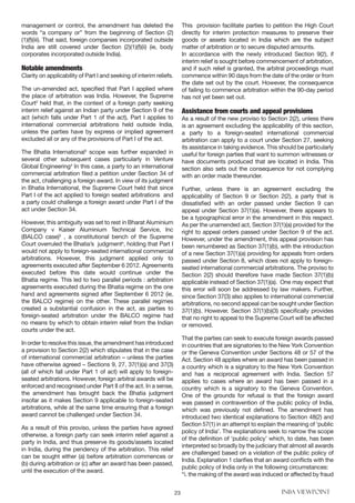 23 INBA VIEWPOINT
management or control, the amendment has deleted the
words “a company or” from the beginning of Section (2)
(1)(f)(iii). That said, foreign companies incorporated outside
India are still covered under Section (2)(1)(f)(ii) (ie, body
corporates incorporated outside India).
Notable amendments
Clarity on applicability of Part I and seeking of interim reliefs.
The un-amended act, specified that Part I applied where
the place of arbitration was India. However, the Supreme
Court2
held that, in the context of a foreign party seeking
interim relief against an Indian party under Section 9 of the
act (which falls under Part 1 of the act), Part I applies to
international commercial arbitrations held outside India,
unless the parties have by express or implied agreement
excluded all or any of the provisions of Part I of the act.
The Bhatia International3
scope was further expanded in
several other subsequent cases particularly in Venture
Global Engineering4
In this case, a party to an international
commercial arbitration filed a petition under Section 34 of
the act, challenging a foreign award. In view of its judgment
in Bhatia International, the Supreme Court held that since
Part I of the act applied to foreign seated arbitrations and
a party could challenge a foreign award under Part I of the
act under Section 34.
However, this ambiguity was set to rest in Bharat Aluminium
Company v Kaiser Aluminium Technical Service, Inc
(BALCO case)5
, a constitutional bench of the Supreme
Court overruled the Bhatia’s judgments
, holding that Part I
would not apply to foreign-seated international commercial
arbitrations. However, this judgment applied only to
agreements executed after September 6 2012. Agreements
executed before this date would continue under the
Bhatia regime. This led to two parallel periods : arbitration
agreements executed during the Bhatia regime on the one
hand and agreements signed after September 6 2012 (ie,
the BALCO regime) on the other. These parallel regimes
created a substantial confusion in the act, as parties to
foreign-seated arbitration under the BALCO regime had
no means by which to obtain interim relief from the Indian
courts under the act.
In order to resolve this issue, the amendment has introduced
a provision to Section 2(2) which stipulates that in the case
of international commercial arbitration – unless the parties
have otherwise agreed – Sections 9, 27, 37(1)(a) and 37(3)
(all of which fall under Part 1 of act) will apply to foreign-
seated arbitrations. However, foreign arbitral awards will be
enforced and recognised under Part II of the act. In a sense,
the amendment has brought back the Bhatia judgment
insofar as it makes Section 9 applicable to foreign-seated
arbitrations, while at the same time ensuring that a foreign
award cannot be challenged under Section 34.
As a result of this proviso, unless the parties have agreed
otherwise, a foreign party can seek interim relief against a
party in India, and thus preserve its goods/assets located
in India, during the pendency of the arbitration. This relief
can be sought either (a) before arbitration commences or
(b) during arbitration or (c) after an award has been passed,
until the execution of the award.
This provision facilitate parties to petition the High Court
directly for interim protection measures to preserve their
goods or assets located in India which are the subject
matter of arbitration or to secure disputed amounts.
In accordance with the newly introduced Section 9(2), if
interim relief is sought before commencement of arbitration,
and if such relief is granted, the arbitral proceedings must
commence within 90 days from the date of the order or from
the date set out by the court. However, the consequence
of failing to commence arbitration within the 90-day period
has not yet been set out.
Assistance from courts and appeal provisions
As a result of the new proviso to Section 2(2), unless there
is an agreement excluding the applicability of this section,
a party to a foreign-seated international commercial
arbitration can apply to a court under Section 27, seeking
its assistance in taking evidence. This should be particularly
useful for foreign parties that want to summon witnesses or
have documents produced that are located in India. This
section also sets out the consequence for not complying
with an order made thereunder.
Further, unless there is an agreement excluding the
applicability of Section 9 or Section 2(2), a party that is
dissatisfied with an order passed under Section 9 can
appeal under Section 37(1)(a). However, there appears to
be a typographical error in the amendment in this respect.
As per the unamended act, Section 37(1)(a) provided for the
right to appeal orders passed under Section 9 of the act.
However, under the amendment, this appeal provision has
been renumbered as Section 37(1)(b), with the introduction
of a new Section 37(1)(a) providing for appeals from orders
passed under Section 8, which does not apply to foreign-
seated international commercial arbitrations. The proviso to
Section 2(2) should therefore have made Section 37(1)(b)
applicable instead of Section 37(1)(a). One may expect that
this error will soon be addressed by law makers. Further,
since Section 37(3) also applies to international commercial
arbitrations, no second appeal can be sought under Section
37(1)(b). However, Section 37(1)(b)(3) specifically provides
that no right to appeal to the Supreme Court will be affected
or removed.
That the parties can seek to execute foreign awards passed
in countries that are signatories to the New York Convention
or the Geneva Convention under Sections 48 or 57 of the
Act. Section 48 applies where an award has been passed in
a country which is a signatory to the New York Convention
and has a reciprocal agreement with India. Section 57
applies to cases where an award has been passed in a
country which is a signatory to the Geneva Convention.
One of the grounds for refusal is that the foreign award
was passed in contravention of the public policy of India,
which was previously not defined. The amendment has
introduced two identical explanations to Section 48(2) and
Section 57(1) in an attempt to explain the meaning of ‘public
policy of India’. The explanations seek to narrow the scope
of the definition of ‘public policy’ which, to date, has been
interpreted so broadly by the judiciary that almost all awards
are challenged based on a violation of the public policy of
India. Explanation 1 clarifies that an award conflicts with the
public policy of India only in the following circumstances:
“i. the making of the award was induced or affected by fraud
 