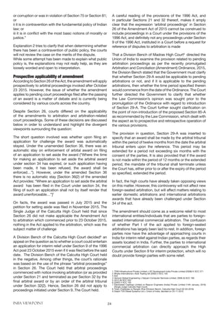 INBA VIEWPOINT 24
or corruption or was in violation of Section 75 or Section 81;
or
ii it is in contravention with the fundamental policy of Indian
law; or
iii it is in conflict with the most basic notions of morality or
justice.”
Explanation 2 tries to clarify that when determining whether
there has been a contravention of public policy, the courts
will not review the case on the merits of the dispute.
While some attempt has been made to explain what public
policy is, the explanations may not really help, as they are
loosely worded and open to interpretation.
Prospective applicability of amendment
AccordingtoSection26oftheAct,theamendmentwillapply
prospectively to arbitral proceedings invoked after October
23 2015. However, the issue of whether the amendment
applies to pending court proceedings filed after the passing
of an award is a matter of debate and is currently being
considered by various courts across the country.
Despite Section 26, courts differed on the applicability
of the amendments to arbitration and arbitration-related
court proceedings. Some of these decisions are discussed
below in order to understand and highlight the divergent
viewpoints surrounding the question:
The short question involved was whether upon filing an
application for challenge the award was automatically
stayed. Under the unamended Section 36, there was an
automatic stay on enforcement of arbital award on filing
of an application to set aside the award (“Where the time
for making an application to set aside the arbitral award
under section 34 has expired, or such application having
been made, it has been refused, the award shall be
enforced…”). However, under the amended Section 36
there is no automatic stay [Section 36(2) of the amended
Act provides: “Where an application to set aside the arbitral
award has been filed in the Court under section 34, the
filing of such an application shall not by itself render that
award unenforceable…”]7
On facts, the award was passed in July 2015 and the
petition for setting aside was filed in November 2015. The
Single Judge of the Calcutta High Court held that since
Section 26 did not make applicable the Amendment Act
to arbitration which commenced prior to 23 October 2015,
nothing in the Act applied to the arbitration, which was the
subject matter of challenge
A Division Bench of the Calcutta High Court decided8
an
appeal on the question as to whether a court could entertain
an application for interim relief under Section 9 of the 1996
Act post 23 October 2015 even if it was filed before the said
date. The Division Bench of the Calcutta High Court held
in the negative. Among other things, the court’s rationale
was based on the use of the phrase “arbitral proceedings”
in Section 26. The Court held that arbitral proceedings
commenced with notice invoking arbitration (or as provided
under Section 21 and terminated as per Section 32 by the
final arbitral award or by an order of the arbitral tribunal
under Section 32(2). Hence, Section 26 did not apply to
proceedings initiated under Section 9..The Court held.
A careful reading of the provisions of the 1996 Act, and
in particular Sections 21 and 32 thereof, makes it amply
clear that the expression ‘arbitral proceedings’ in Section
26 of the Amendment Act of 2015 cannot be construed to
include proceedings in a Court under the provisions of the
1996 Act, and definitely not any proceedings under Section
9 of the 1996 Act, instituted in a Court before a request for
reference of disputes to arbitration is made
That a Division Bench of Madras High Court9
directed the
Union of India to examine the provision related to pending
arbitration proceedings as per the recently promulgated
Arbitration and Conciliation (Amendment) Ordinance, 2015,
the Division Bench stated that the Government must clarify
that whether Section 29-A would be applicable to pending
arbitrations or not, and if it is applicable to the pending
arbitrations, then whether the time period specified therein
would commence from the date of the Ordinance. The Court
further directed the Government to clarify that whether
the Law Commission’s opinion was sought prior to the
promulgation of the Ordinance with regard to introduction
of Section 29-A. The Court further sought clarification on
the point of non-introduction of the proposed Section 85-A
as recommended by the Law Commission, which dealt with
the aspect as to prospective and retrospective operation of
the various provisions.
The provision in question, Section 29-A was inserted to
specify that an award shall be made by the arbitral tribunal
within the period of twelve months from the date the arbitral
tribunal enters upon the reference. This period may be
extended for a period not exceeding six months with the
consent of the parties. It is also provided that if the award
is not made within the period of 12 months or the extended
period, the mandate of the tribunal shall terminate unless
the Court has, either prior to or after the expiry of the period
so specified, extended the period.
In fact, the high courts have already taken opposing views
on this matter. However, this controversy will not affect new
foreign-seated arbitration, but will affect matters relating to
earlier domestic arbitrations and international arbitrations
awards that have already been challenged under Section
34 of the act.
The amendment should come as a welcome relief to most
international entities/individuals that are parties to foreign-
seated international commercial arbitration. The confusion
of whether Part I of the act applied to foreign-seated
arbitrations has largely been laid to rest. In addition, foreign
parties now have the advantage of approaching courts in
India for interim relief against Indian parties, as regards their
assets located in India. Further, the parties to international
commercial arbitration can directly approach the High
Courts under Section 9 for interim protection, which will no
doubt provide foreign parties with some relief.
1.	TDM Infrastructure Private Limited v UE Development India Private Limited (2008)14 SCC 271
2.	Bhatia International v Bulk Trading SA (2002) 4 SCC 105
3.	Ibid	
4.	Venture Global Engineering v Satyam Computer Services Limited. 2008 (4) SCC 190
5.	2012 (9) SCC 552
6.	(2002) 4 SCC 105
7.	Electosteel Castings Limited vs Reacon Engineers (India) Private Limited (14th January, 2016)
(Single Judge Calcutta High Court)
8.	Tufan Chatterjee vs Rangan Dhar (Division Bench, Calcutta High Court-02-03-2016)
9.	Delphi TVS Diesel Systems Ltd v. Union of India, decided on 24-11-2015
 