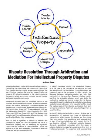 25 INBA VIEWPOINT
Intellectual property rights (IPR) are defined as the rights
claimed by the creator over the creation of their minds.
They usually give the creator an exclusive right over the
use of his/her creations for a certain period. Intellectual
property (IP) refers to creations of the mind: inventions,
literary and artistic works, and symbols, names, images,
and designs used in commerce.
Intellectual property plays an important role in all the
business and commercial activities. In India IPR-related
matters like patents, trademarks, copyrights, designs and
geographical indications are governed by the Patents Act
1970 and Patent Rules 2003, Trademarks Act 1999 and
the Trademarks Rules 2002, Indian Copyrights Act, 1957,
Design Act 2000 and Rules 2001, and The Geographical
Indications of Goods (Registration & Protection) Act, 1999
and The GI of Rules 2002, respectively
India is now a signatory to various IP treaties and
conventions. India has also recognized the value of
Intellectual property and is emerging as significant
contributor and potential IP creation Centre. Indian law
regime is at par with developed countries for effective
protection and enforcement of IPRs.
In today’s business market, the Intellectual Property
is at the core of the commercial transactions, success
and valuation of the companies. Intangible assets are
important part of the company portfolio. Mostly, the
disputes between parties/companies are with their
competitors in the same field. To avoid indefinite conflict
and find the amicable solution, which suits both, the
contracting parties are looking forward to the dispute
resolution through mediation and arbitration procedures.
Mediation does not require strict regulations of the court;
the parties resolve their dispute and decide their own
terms and conditions. Fast track resolution helps them to
save their time.
As the IP rights are territorial in nature. In this era of
globalization of business and trade of international
transactions, where parties in dispute are from more
than one country, the legislations and understanding
of laws of various jurisdictions with respect to the IP
has become difficult. Intellectual property disputes
demands specialized knowledge within the areas of
patents, trademarks, copyright, designs or other form of
intellectual property. The expertise and understanding
Dispute Resolution Through Arbitration and
Mediation For Intellectual Property Disputes
Archana Doval
 