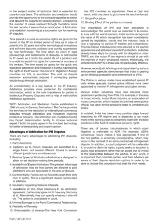 INBA VIEWPOINT 26
in the subject matter of technical field is essential for
case-to-case basis. The arbitration and mediation would
provide the opportunity to the contacting parties to select
and appoint the experts for specific domain. Considering
the number of cases resolved through mediation since
the last decade, it seems that a combination of Arbitration
and mediation is evolving as a successful tool for resolving
IP disputes.
Time period is crucial as exclusive rights are given to the
owner of the IP for limited period of time as in case of
patents it is 20 years and other technological innovations
and software become outdated and quickly superseded
by new technology. The time taken by court in legal
proceedings and settlements of disputes is detrimental
to IP owner as it limits the useful life of a product and
is unable to exploit his rights for commercial success of
his venture. The time saved by opting for the quick and
expedited arbitration and mediation is helpful in protecting
the rights of the IP owner. The cost of IP litigation in foreign
countries i.e. US, is exorbitant. The cost on dispute
resolution substantially reduced if contracting parties
decide to go through arbitration.
As confidentiality is a key feature in the IP Industry,
Arbitration provides more protection for confidential
information, which is the sole importance to parties in
Intellectual Property Disputes with a help of well-drafted
Arbitration agreement.
WIPO Arbitration and Mediation Centre established in
1994 situated in Geneva, Switzerland. The Centre provides
the services for the resolution of international commercial
disputes through arbitration and mediation involving
intellectual property. The arbitration and mediation Centre
has Expert determination facility to choose technical
expert if both the party agree in the involved technology
for better understanding and expert opinion.
Advantages of Arbitration for IPR Disputes
There are many advantages to arbitrating IPR disputes,
including:
1. Party Autonomy.
2. Certainty as to Forum. Disputes are submitted to a
single forum, not several different forums in several
different jurisdictions simultaneously.
3. Relative Speed of Arbitration-Arbitration is designed to
allow for set decision-making time periods.
4. Availability of Expert Arbitrators-The greatest advantage
of arbitration may be that parties are allowed to pick
arbitrators who are specialists in the area of dispute.
5. Confidentiality. Parties are not forced to wash their dirty
linen in public. This is a significant reason parties elect
to arbitrate.
6. Neutrality Regarding National Interests.
7. Avoidance of U.S.-Style Discovery-In an arbitration
agreement, parties may agree not to have any discovery
at all. Alternatively, they can specify what each side will
do. This option is unavailable in court.
8. Minimal Damage to the Party/Commercial Relationship.
9. Flexibility of Remedy.
10. Enforceability of Awards-The New York Convention
has 120 countries as signatories: there is only one
result, with one place to go to have the result enforced.
11. Single Procedure.
12. Binding Effect (if the parties so choose).
The importance of IPR and their protection is
acknowledged the world over as essential to business.
In tune with the world scenario, India too has recognized
the value of IP, which recognition has been consistently
upheld by legislators, courts and the industry. India is
now a signatory to various IP treaties and conventions.
This has helped India become more attuned to the world’s
approaches and attitudes towards IP protection. India has
already taken steps to comply with its obligations under
TRIPS, and the Indian IP law regime is almost at par with
the regimes of many developed nations. Historically, the
enforcement of IPRs in India was not particularly effective.
However, recent judicial rulings and steps taken by various
enforcement agencies demonstrate that India is gearing
up for effective protection and enforcement of IPRs.
The Police in various states have established special IP
cells where specially trained police officers have been
appointed to monitor IP infringement and cyber crimes.
Various Indian industries have also become more
proactive in protecting their IPRs. For example, in the area
of music in India, Indian Music Industry, an association of
music companies, which headed by a retired senior police
official, has taken similar proactive steps to combat music
piracy.
In nutshell, India has taken many positive steps toward
improving its IPR regime and is expected to do much
more in the coming years to streamline itself with the best
practices in the field of intellectual property rights.
There are, of course, circumstances in which court
litigation is preferable to ADR. For example, ADR’s
consensual nature makes it less appropriate if one of
the two parties is extremely uncooperative, which may
occur in the context of an extra-contractual infringement
dispute. In addition, a court judgment will be preferable
if, in order to clarify its rights, a party seeks to establish a
public legal precedent rather than an award that is limited
to the relationship between the parties. In any event, it
is important that potential parties, and their advisors are
aware of their dispute resolution options in order to be
able to choose the procedure that best fits their needs.
 