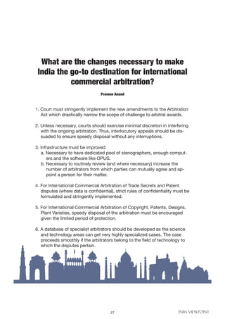 27 INBA VIEWPOINT
What are the changes necessary to make
India the go-to destination for international
commercial arbitration?
1. Court must stringently implement the new amendments to the Arbitration
Act which drastically narrow the scope of challenge to arbitral awards.
2. Unless necessary, courts should exercise minimal discretion in interfering
with the ongoing arbitration. Thus, interlocutory appeals should be dis-
suaded to ensure speedy disposal without any interruptions.
3. Infrastructure must be improved
a. Necessary to have dedicated pool of stenographers, enough comput-
ers and the software like OPUS.
b. Necessary to routinely review (and where necessary) increase the
number of arbitrators from which parties can mutually agree and ap-
point a person for their matter.
4. For International Commercial Arbitration of Trade Secrets and Patent
disputes (where data is confidential), strict rules of confidentiality must be
formulated and stringently implemented.
5. For International Commercial Arbitration of Copyright, Patents, Designs,
Plant Varieties, speedy disposal of the arbitration must be encouraged
given the limited period of protection.
6. A database of specialist arbitrators should be developed as the science
and technology areas can get very highly specialized cases. The case
proceeds smoothly if the arbitrators belong to the field of technology to
which the disputes pertain.
Praveen Anand
 