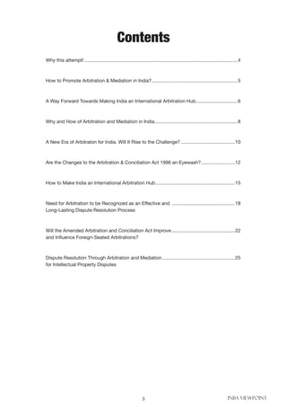 3 INBA VIEWPOINT
Contents
Why this attempt!...................................................................................................................4
How to Promote Arbitration & Mediation in India?.................................................................5
A Way Forward Towards Making India an International Arbitration Hub................................6
Why and How of Arbitration and Mediation in India..............................................................8
A New Era of Arbitraton for India. Will It Rise to the Challenge?.........................................10
Are the Changes to the Arbitration & Conciliation Act 1996 an Eyewash?..........................12
How to Make India an International Arbitration Hub............................................................15
Need for Arbitration to be Recognized as an Effective and ................................................18
Long-Lasting Dispute Resolution Process
Will the Amended Arbitration and Conciliation Act Improve................................................22
and Influence Foreign-Seated Arbitrations?
Dispute Resolution Through Arbitration and Mediation.......................................................25
for Intellectual Property Disputes
 