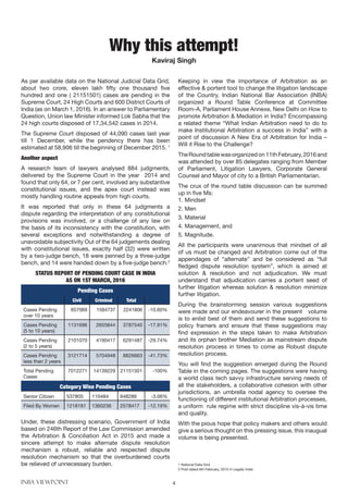 INBA VIEWPOINT 4
As per available data on the National Judicial Data Grid,
about two crore, eleven lakh fifty one thousand five
hundred and one ( 21151501) cases are pending in the
Supreme Court, 24 High Courts and 600 District Courts of
India (as on March 1, 2016). In an answer to Parliamentary
Question, Union law Minister informed Lok Sabha that the
24 high courts disposed of 17,34,542 cases in 2014.
The Supreme Court disposed of 44,090 cases last year
till 1 December, while the pendency there has been
estimated at 58,906 till the beginning of December 2015. 1
Another aspect
A research team of lawyers analysed 884 judgments,
delivered by the Supreme Court in the year 2014 and
found that only 64, or 7 per cent, involved any substantive
constitutional issues, and the apex court instead was
mostly handling routine appeals from high courts.
It was reported that only in these 64 judgments a
dispute regarding the interpretation of any constitutional
provisions was involved, or a challenge of any law on
the basis of its inconsistency with the constitution, with
several exceptions and notwithstanding a degree of
unavoidable subjectivity Out of the 64 judgements dealing
with constitutional issues, exactly half (32) were written
by a two-judge bench, 18 were penned by a three-judge
bench, and 14 were handed down by a five-judge bench.2
STATUS REPORT OF PENDING COURT CASE IN INDIA
AS ON 1ST MARCH, 2016
Pending Cases
Civil Criminal Total
Cases Pending
over 10 years
657069 1584737 2241806 -10.60%
Cases Pending
(5 to 10 years)
1131696 2655844 3787540 -17.91%
Cases Pending
(2 to 5 years)
2101070 4190417 6291487 -29.74%
Cases Pending
less than 2 years
3121714 5704948 8826663 -41.73%
Total Pending
Cases
7012271 14139229 21151501 -100%
Category Wise Pending Cases
Senior Citizen 537805 110484 648286 -3.06%
Filed By Women 1218181 1360236 2578417 -12.19%
Under, these distressing scenario, Government of India
based on 246th Report of the Law Commission amended
the Arbitration & Conciliation Act in 2015 and made a
sincere attempt to make alternate dispute resolution
mechanism a robust, reliable and respected dispute
resolution mechanism so that the overburdened courts
be relieved of unnecessary burden.
Keeping in view the importance of Arbitration as an
effective & portent tool to change the litigation landscape
of the Country, Indian National Bar Association (INBA)
organized a Round Table Conference at Committee
Room-A, Parliament House Annexe, New Delhi on How to
promote Arbitration & Mediation in India? Encompassing
a related theme “What Indian Arbitration need to do to
make Institutional Arbitration a success in India” with a
point of discussion A New Era of Arbitration for India –
Will it Rise to the Challenge?
TheRoundtablewasorganizedon11thFebruary,2016and
was attended by over 85 delegates ranging from Member
of Parliament, Litigation Lawyers, Corporate General
Counsel and Mayor of city to a British Parliamentarian.
The crux of the round table discussion can be summed
up in five Ms:
1. Mindset
2. Men
3. Material
4. Management, and
5. Magnitude.
All the participants were unanimous that mindset of all
of us must be changed and Arbitration come out of the
appendages of “alternate” and be considered as “full
fledged dispute resolution system”, which is aimed at
solution & resolution and not adjudication. We must
understand that adjudication carries a portent seed of
further litigation whereas solution & resolution minimize
further litigation.
During the brainstorming session various suggestions
were made and our endeavourer in the present volume
is to enlist best of them and send these suggestions to
policy framers and ensure that these suggestions may
find expression in the steps taken to make Arbitration
and its orphan brother Mediation as mainstream dispute
resolution process in times to come as Robust dispute
resolution process.
You will find the suggestion emerged during the Round
Table in the coming pages. The suggestions were having
a world class tech savvy infrastructure serving needs of
all the stakeholders, a collaborative cohesion with other
jurisdictions, an umbrella nodal agency to oversee the
functioning of different institutional Arbitration processes,
a uniform rule regime with strict discipline vis-à-vis time
and quality.
With the pious hope that policy makers and others would
give a serious thought on this pressing issue, this inaugual
volume is being presented.
1 National Data Grid
2 Post dated 6th February, 2015 in Legally India
Why this attempt!
Kaviraj Singh
 
