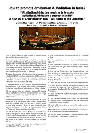 5 INBA VIEWPOINT
India is on the cusp of huge change in its Alternative
Dispute Resolution mechanism.
Series of major initiatives by both, the Law Makers
(Government of India) and the Judiciary (Supreme Court)
recognise the imperitive need for promoting Institutional
Arbitration as the form of Alternative Dispute Resolution
& encourage Individuals, companies, Corporates, PSUs &
other litigants to embrace it so as to promote, propagate
and foster less costly method of litigation.
The Law Commission of India through its various reports
includingits246threporthassuggestedtotheGovernment
of India various measures to promote institutional
arbitration in the form of Key Recommendations to the
Arbitration and Conciliation Act, 1996.
All these argue well for India which is encouraging foreign
companies to come & invest here under the leadership
of Hon’ble Prime Minister’s Campaign of “Make in India”.
FDI and Make in India can only be a success if there is a
robust arbitration mechanism available in India especially
Institutional Arbitration coupled with other forms of ADR
mechanisms.
With this thought process in mind and mindful of its social
obligation as a responsible body, Indian National Bar
Association (INBA), thought it prudent to start its series
of think-tank interaction. The first such interaction was
planned on February 11th, 2016 at the Committee Room
A, Parliament House Annexe in New Delhi.
Indian National Bar Association (INBA) invited contributors
for their thoughts on “What Indian Arbitration need to do
to make Institutional Arbitration a success in India” so that
India is able to compete as an International Arbitration hub
like those of Singapore, Germany, Hongkong, London,
US etc.
Leading questions placed before the participants at the
round table on 11th February, 2016
1. What is holding India from becoming hub for Arbitration
in Asia?
2. Is time ripe for India to have its own Arbitration nodal
agency?
3. What Steps should India take to create an environment
for Arbitration to get institutionalized over adhoc
Arbitration.
4. How can the Government, Bar Council of India & the
Courts help in the objective of a National Level Nodal
agency with Regional chapters to Promote Arbitration.
5. Why Tax disputes not be encouraged to be settled
through Arbitration.
6. Do we actually require Courts to supervise Arbitration.
7. Should Arbitration not be delinked from litigation and
recognized as Separate Area of Practice in order to
encourage a New Breed or Set of Specialist to promote
Arbitration.
8. Do we need to shift our focus to Expert Arbitrators from
retired Judges.
9. Does the new introduced amendments to the Arbitration
& Conciliation Act, 1996, pave the way for International
Arbitration to flourish in India.
10. Are the 2015 amendments is a way forward way in the
right direction?
11.WhatfurthersuggestionsmadebytheLawCommission
in its 246th Report needs to be introduced.
12. Will the newly enacted act, the Commercial Courts
Act, 2015 aid in the progress of Arbitration.
How to promote Arbitration & Mediation in India?
“What Indian Arbitration needs to do to make
Institutional Arbitration a success in India”
A New Era of Arbitration for India - Will it Rise to the Challenge?
Committee Room - A, Parliament House Annexe, New Delhi
February 11th 2016 • 3:00pm - 5:00pm
 