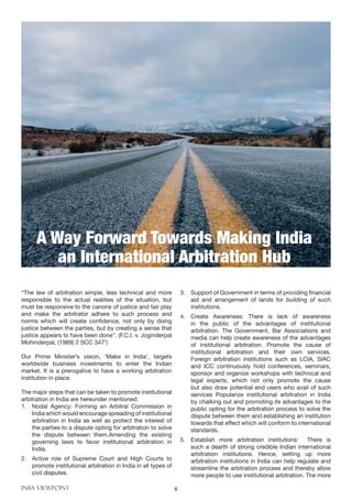 INBA VIEWPOINT 6
“The law of arbitration simple, less technical and more
responsible to the actual realities of the situation, but
must be responsive to the canons of justice and fair play
and make the arbitrator adhere to such process and
norms which will create confidence, not only by doing
justice between the parties, but by creating a sense that
justice appears to have been done”. (F.C.I. v. Joginderpal
Mohinderpal, (1989) 2 SCC 347’)
Our Prime Minister’s vision, ‘Make in India’, targets
worldwide business investments to enter the Indian
market. It is a prerogative to have a working arbitration
institution in place.
The major steps that can be taken to promote institutional
arbitration in India are hereunder mentioned:
1.	 Nodal Agency: Forming an Arbitral Commission in
India which would encourage spreading of institutional
arbitration in India as well as protect the interest of
the parties to a dispute opting for arbitration to solve
the dispute between them.Amending the existing
governing laws to favor institutional arbitration in
India.
2.	 Active role of Supreme Court and High Courts to
promote institutional arbitration in India in all types of
civil disputes.
3.	 Support of Government in terms of providing financial
aid and arrangement of lands for building of such
institutions.
4.	 Create Awareness: There is lack of awareness
in the public of the advantages of institutional
arbitration. The Government, Bar Associations and
media can help create awareness of the advantages
of institutional arbitration. Promote the cause of
institutional arbitration and their own services.
Foreign arbitration institutions such as LCIA, SIAC
and ICC continuously hold conferences, seminars,
sponsor and organize workshops with technical and
legal experts, which not only promote the cause
but also draw potential end users who avail of such
services Popularize institutional arbitration in India
by chalking out and promoting its advantages to the
public opting for the arbitration process to solve the
dispute between them and establishing an institution
towards that effect which will conform to international
standards.
5.	 Establish more arbitration institutions: There is
such a dearth of strong credible Indian international
arbitration institutions. Hence, setting up more
arbitration institutions in India can help regulate and
streamline the arbitration process and thereby allow
more people to use institutional arbitration. The more
A Way Forward Towards Making India
an International Arbitration Hub
 