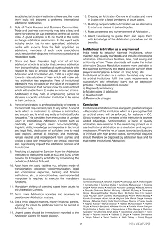 7 INBA VIEWPOINT
established arbitration institutions there are, the more
likely India will become a preferred international
arbitration destination.
6.	 Role of Trade Houses and Business Communities:
Trade and business community may take a lead and
come forward to set up arbitration centres all across
India. A good example is to be found in the stock
exchange arbitration mechanism. In the event each
industry sector has its own specialized arbitration
centre with experts from the field appointed as
arbitrators, members of such trade associations
could resolve their disputes with utmost speed and at
reasonable costs.
7.	 Costs and fees: Prevalent high cost of ad hoc
arbitration in India is a factor that prevents arbitration
from being effective. Insertion of fourth schedule with
respect to fees of arbitral tribunal in the amended
Arbitration and Conciliation Act, 1996 is a right step
towards rationalization of fees which will make ad-
hoc arbitration less expensive. Fees of institutional
arbitrators may be based on the value of the claim or
on hourly basis so that parties know the costs upfront
which will enable them to make an informed choice.
Additionally it may help in empowering parties to
stipulate a specific arbitration institution to be name
in their contracts.
8.	 Panel of arbitrators: A professional body of experts is
the foremost requirement prior to any other. A sound
body which is motivated to achieve a satisfactory
and smooth end is what any entity or individual looks
forward to. This is evident from the success of London
Court of International Arbitration. Factors such as
credibility and integrity (read non-corruptibility),
linguistic skills, knowledge and expertise in technical
and legal field, dedication of sufficient time to read
case papers, attend all hearings and meetings,
remain neutral and independent from parties and
decide a case with impartiality are critical, essential
and significantly impact the arbitration process and
its outcome.
9.	 Providing a Legislative Sanction from the Arbitration
Institutes to institutions such as ICC and SIAC which
provide for Emergency Arbitrator by broadening the
definition of Arbitral Tribunal.
10.	Apart from the basic facilities viz., efficient mode of
transportation, excellent telecommunication, legal
and commercial expertise, banking and finance
institutions, etc., a corruption-free, service-oriented
manpower is required to execute the mandatory
functions.
11.	Mandatory shifting of pending cases from courts to
the Arbitration Centres.
12.	Form more Arbitration societies and counsels to
preside over Arbitration matters.
13.	Set a limit ( dispute matters, money involved, parties,
urgency) for cases to particular kind to be solved in
Arbitration only.
14.	Urgent cases should be immediately reported to the
Arbitration Centre for faster solution.
15.	Creating an Arbitration Centre in all states and more
in States with a large pendancy of court cases.
16.	Building people’s faith in Arbitration as an alternative
to courts as means to solve disputes.
17.	Mass awareness and Advertisement of Arbitration .
18.	Client Counseling to guide them and equip them
with knowledge of the Arbitration procedure and its
benefits.
Institutional Arbitration as a way forward
India needs to establish flawless institutions, which
maintain high quality standards and include professional
arbitrators, infrastructure facilities, time, cost saving and
uniformity of law. These standards will make the Indian
Alternative Dispute Resolution system more desirable to
the business community and stand out with par with other
players like Singapore, London or Hong Kong etc.
Institutional arbitration in a nation flourishes only when
its arbitral institutions fulfill the basic requirements to
successfully and effectively carry out an arbitration
process. These requirements include:
a) Degree of permanency
b) Modern rules of arbitration
c) Qualified staff
d) Reasonable charges
Conclusion
Institutional arbitration comes along with great advantages
– Reputation of the institution which is a prerogative that
an arbitral award will be enforced, for instance – ICC.
Strictly construing to the rules of the institution is another
added advantage. Administration, a panel of quality
arbitrators, remuneration of the award only prompt us to
use Institutional Arbitration as a mediation and negation
mechanism. Where the no. of cases is myriad and judiciary
is involved with high profile cases, commercial disputes
should therefore be disposed by arbitration laws and for
that matter Institutional Arbitration.
Contributors:
Abhishek Bhardwaj • Abhishek Tripathi • Aishwarya Jain • Anchit Tripathi
• Annesha Das • Anshika Shukla • Anshruta Maheshwari • Anushka
Singh • Ashish Bhakta • Atreyi Das • Ayushi Upadhyay • Beaula Jemima
• Bhumika Sharma • Bishikh Mohanty • Bishikh Mohanty • Chiranjeev
Gogoi • Devanjali Chadha • Digvijay Dam • Dr. Kishor Dere • Dr. Neelam
Tyagi • Gunjan Jain • Joydeep Mukhopadhyay • Kanti Mohan Rustagi •
Kornika Chatterjee • Kush Kalra • Meghna Bal • Mehak Garg • Namrata
Behera • Niharika Dhall • Nikita Singhi • Ojasvi Sharma • Pranav Nanda
• Raghav Kakkar • Rahul Nirankari • Rathod Murtza Kasam • Rhythm
Gupta • Rishabh Bhojwani • Rishee Rhudra • Rushda Khan • Sangam
Singh Kochar • Sanjini Jain • Sapna Arora • Shijo George • Shubham
Aparajita • Shubhendra Singh Deep • Swatilekha Chakraborty • Tanvi
Dubey • Tejaswa Naswa • Vaibhav D Dugar • Vaibhav Shrivastava
• Vanya Srikant • Varun Tandon • Yash Dubey • Yuvraj Duggal
 