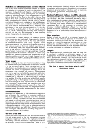 9 INBA VIEWPOINT
Mediation andArbitration are cost and time efficient
One of the main reasons commonly offered in support
of mediation or arbitration is that the alternative - the
resolution of dispute through litigation - is both expensive
and time-consuming. This is generally true and borne by
evidence. According to the Doing Business Report 2009
(World Bank) and The Cost of Non ADR - Survey Data
Report 2010 (ADR Center), for example, the comparative
costs for resolving an identical dispute through the two
methods of litigation and mediation in Italy and Belgium
are shown. As will be seen, in Italy, the cost of mediation
in a given dispute amounts to €4,369.50, while the cost
of litigation for the same dispute amounts to €15,370.50.
The costs for a combination of the two would amount
to €19,740.00. These figures may vary from country to
country, but the ratio and difference in fees generally
remain the same for all, including India.
In the context of present debate, it is important that all
those concerned, and particularly the prospective litigants
and lawyers, be made aware of the clear advantages
of mediation/arbitration over court litigation. Such
advantages extend, not only to the financial aspects of
the process, such as its more modest expenses, but
also to its many other, and equally important, features,
such as the voluntary nature of the process, and the
parties’ direct involvement in the proceedings, including
the appointment of arbitrators. These are of course very
relevant and significant factors in the assessment of any
dispute resolution method, even though they cannot, for
reasons of space and time, be adequately addressed here.
Target groups
Before venturing to make any recommendations, it may
be useful to identify the addressees - or the stake-holders
- of the promotion policy. This is because each of the
stakeholders and parties concerned may have a different
interest, for whom an appropriate strategy should be
considered. For a lawyer, for instance, cost-efficiency
may not be a prime motivation for resorting to arbitration
or mediation, though the time-efficiency, his own role in
the selection of the panel, or the satisfaction of his client
may well be. Once the target group is identified, specific
policies focusing on their special needs, and highlighting
the shortcomings of court litigation can be determined
and introduced. Target groups are basically those who
are involved in litigation as parties, as well as those who
have a role to play in the process, including organizations,
lawyers, judges, authorities, business sectors, and the like.
Recommendations
Raising public awareness of the availability of mediation
and arbitration for resolution of disputes, publicizing
the advantages of these methods over other available
methods, holding university courses and conferences
with a view to motivating the interested students, training
lawyers and prospective mediators and arbitrators, and
organizing moots for the purpose of demonstrating how
the process works in practice are all effective means of
promoting mediation and arbitration, though awareness
and training are not sufficient at launching stage, which is
the current phase of ADR in India.
Win-lose v. win-win
Litigation is often a win-lose process, which mainly reflects
the hot temperament of the old generations. A more
progressive approach calls for the replacement of this
attitude by a win-win approach; a replacement that can
be achieved through cultural makeovers. These, in turn,
can be accomplished partly by projects and courses at
school level, and by inclusion of mediation and arbitration
courses in programs other than law, such as business,
management, governance, and psychology.
Mediator/arbitrator’s statuses should be enhanced
While judges and lawyers are normally held in high esteem
by the public, and their professions are keenly sought
after, mediators and arbitrators do not in some countries
enjoy such statuses. This may have some merits, making
the positions more widely accessible to the prospective
candidates. But for the purposes of promoting the
process, mediators/arbitrators should be accorded
greater recognition, especially by the judiciary and bar
associations, as an essential part of the administration of
justice.
Other incentives
Judges should be trained to encourage lawyers to
refer their cases, wherever possible, to mediation and
arbitration. Financial supports by the government can
also be very helpful. For example, tax incentives to those
parties who resort to mediation can boost the practice4
,
as can the reimbursement of court expenses and fees
upon the completion of mediation or arbitration5
.
Lawyers
As happened in Italy, lawyers may take the view that
a mandatory mediation or arbitration system is an
inappropriate means of dispute solution, and one that
works against their interests. This can be tackled simply
by making them aware of the fact that mediators and
arbitrators are not their competitors, and that there is a
high chance for them to be involved in the process.
“The time is always right to do what is right.”
Martin Luther King, Jr.
1. 	Judgment [With Writ Petition (Civil) No. 570 of 2002] Y.K. Sabharwal, J.
2. 	Vikas Mahendra, “Arbitration in India: A New Beginning”, Kluwer Arbitration Blog, 6 November
2015, (see http://kluwerarbitrationblog.com/2015/11/06/arbitration-in-india-a-new-begin-
ning/).
3. 	See, European Parliament, “Quantifying the cost of not using mediation – a data analysis”, PE
453.180, 2011.
4. 	Italy applied Tax Incentive to improve mediation, ibid.
5. 	See Bulgaria, Poland, Romania, and Hungary’s policies and incentives, e.g. Bulgaria has a
Court-Annexed Mediation Program (established in 2010), through which it gives the opportuni-
ties to its citizens to explore ADR without any additional fee.
 