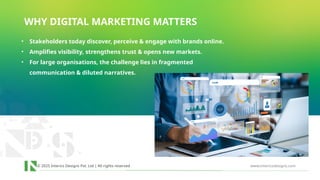 © 2025 Interics Designs Pvt. Ltd | All rights reserved www.intericsdesigns.com
WHY DIGITAL MARKETING MATTERS
• Stakeholders today discover, perceive & engage with brands online.
• Amplifies visibility, strengthens trust & opens new markets.
• For large organisations, the challenge lies in fragmented
communication & diluted narratives.
 