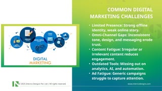 © 2025 Interics Designs Pvt. Ltd | All rights reserved www.intericsdesigns.com
• Limited Presence: Strong offline
identity, weak online story.
• Omni-Channel Gaps: Inconsistent
tone, design, and messaging erode
trust.
• Content Fatigue: Irregular or
irrelevant content reduces
engagement.
• Outdated Tools: Missing out on
analytics, AI, and automation.
• Ad Fatigue: Generic campaigns
struggle to capture attention.
COMMON DIGITAL
MARKETING CHALLENGES
 