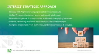 © 2025 Interics Designs Pvt. Ltd | All rights reserved www.intericsdesigns.com
INTERICS’ STRATEGIC APPROACH
• Strategy with Alignment: Campaigns rooted in business goals.
• Unified Presence: Consistency across web, social, ads & trade.
• Humanised Expertise: Turning complex processes into engaging narratives.
• Smarter Advertising: AI-driven, measurable, ROI-focused campaigns.
• Complete Enablement: From platforms & content to campaigns & analytics.
 