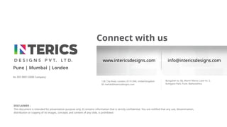 DISCLAIMER :
This document is intended for presentation purpose only. It contains information that is strictly confidential. You are notified that any use, dissemination,
distribution or copying of its images, concepts and content of any slide, is prohibited.
Connect with us
128, City Road, London, EC1V 2NX, United Kingdom
M: mehak@intericsdesigns.com
Bungalow no. B6, Mantri Manor, Lane no. 5,
Koregaon Park, Pune, Maharashtra
Pune | Mumbai | London
An ISO 9001:2008 Company
www.intericsdesigns.com info@intericsdesigns.com
 