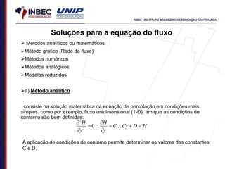 Soluções para a equação do fluxo
 Métodos analíticos ou matemáticos
Método gráfico (Rede de fluxo)
Métodos numéricos
Métodos analógicos
Modelos reduzidos
a) Método analítico
consiste na solução matemática da equação de percolação em condições mais
simples, como por exemplo, fluxo unidimensional (1-D) em que as condições de
contorno são bem definidas:
H
D
Cy
C
y
H
y
H










0
2
2
A aplicação de condições de contorno permite determinar os valores das constantes
C e D.
 