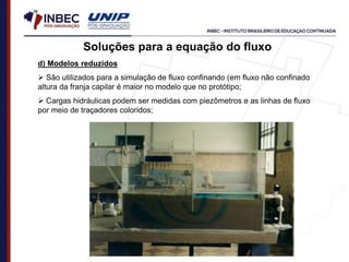 Soluções para a equação do fluxo
d) Modelos reduzidos
 São utilizados para a simulação de fluxo confinando (em fluxo não confinado
altura da franja capilar é maior no modelo que no protótipo;
 Cargas hidráulicas podem ser medidas com piezômetros e as linhas de fluxo
por meio de traçadores coloridos;
 