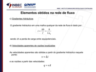 c) Gradientes hidráulicos
O gradiente hidráulico em uma malha qualquer da rede de fluxo é dado por:
sendo h a perda de carga entre equipotenciais.
d) Velocidades aparentes de vazões localizadas
As velocidades aparentes são obtidas a partir do gradiente hidráulico naquele
ponto:
e as vazões a partir das velocidades:
ki
v 
A
q 

Elementos obtidos na rede de fluxo
d
n
l
h
l
h
i
.



 