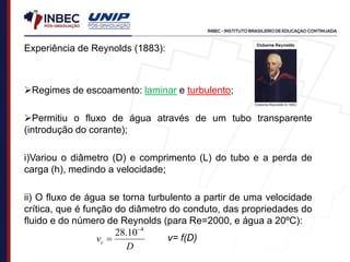 Experiência de Reynolds (1883):
Regimes de escoamento: laminar e turbulento;
Permitiu o fluxo de água através de um tubo transparente
(introdução do corante);
i)Variou o diâmetro (D) e comprimento (L) do tubo e a perda de
carga (h), medindo a velocidade;
ii) O fluxo de água se torna turbulento a partir de uma velocidade
crítica, que é função do diâmetro do conduto, das propriedades do
fluido e do número de Reynolds (para Re=2000, e água a 20ºC):
D
vc
4
10
.
28 
 ν= f(D)
 