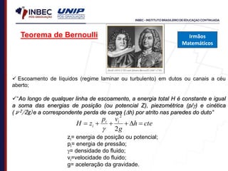 Teorema de Bernoulli
 Escoamento de líquidos (regime laminar ou turbulento) em dutos ou canais a céu
aberto;
“Ao longo de qualquer linha de escoamento, a energia total H é constante e igual
a soma das energias de posição (ou potencial Z), piezométrica (p/) e cinética
(ν2/2g)e a correspondente perda de carga (h) por atrito nas paredes do duto”
cte
h
g
v
p
z
H i
i
i 





2
2

zi= energia de posição ou potencial;
pi= energia de pressão;
= densidade do fluido;
νi=velocidade do fluido;
g= aceleração da gravidade.
Irmãos
Matemáticos
 
