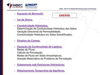 o Equação de Bernoulli;
o Lei de Darcy;
o Condutividade Hidráulica;
Determinação da Condutividade Hidráulica dos Solos;
Variação Direcional da Permeabilidade;
Condutividade Hidráulica em Solos Estratificados;
o Ensaios de Campo;
o Equação da Continuidade de Laplace;
Redes de Fluxo;
Cálculo da Percolação;
Redes de Fluxo em Solos Anisotrópicos;
Solução Matemática do Problema de Percolação;
o Subpressão sob Estruturas Hidráulicas;
o Rebaixamento Temporário de Aquíferos.
EMENTA
 