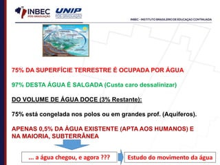 75% DA SUPERFÍCIE TERRESTRE É OCUPADA POR ÁGUA
97% DESTA ÁGUA É SALGADA (Custa caro dessalinizar)
DO VOLUME DE ÁGUA DOCE (3% Restante):
75% está congelada nos polos ou em grandes prof. (Aquíferos).
APENAS 0,5% DA ÁGUA EXISTENTE (APTA AOS HUMANOS) E
NA MAIORIA, SUBTERRÂNEA
... a água chegou, e agora ??? Estudo do movimento da água
 