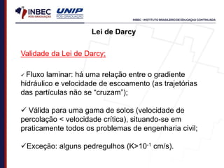 Validade da Lei de Darcy;
 Fluxo laminar: há uma relação entre o gradiente
hidráulico e velocidade de escoamento (as trajetórias
das partículas não se “cruzam”);
 Válida para uma gama de solos (velocidade de
percolação < velocidade crítica), situando-se em
praticamente todos os problemas de engenharia civil;
Exceção: alguns pedregulhos (K>10-1 cm/s).
Lei de Darcy
 
