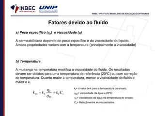 Fatores devido ao fluido
a) Peso específico (w) e viscosidade ()
A permeabilidade depende do peso específico e da viscosidade do líquido.
Ambas propriedades variam com a temperatura (principalmente a viscosidade)
b) Temperatura
A mudança na temperatura modifica a viscosidade do fluido. Os resultados
devem ser obtidos para uma temperatura de referência (20ºC) ou com correção
de temperatura. Quanto maior a temperatura, menor a viscosidade do fluido e
maior o k.
v
T
T
T C
k
k
k 

20
20

 kt= o valor de k para a temperatura do ensaio;
20= viscosidade da água a 20ºC;
T= viscosidade da água na temperatura do ensaio;
Cv= Relação entre as viscosidades.
 