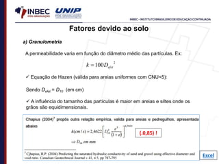 a) Granulometria
A permeabilidade varia em função do diâmetro médio das partículas. Ex:
Fatores devido ao solo
 Equação de Hazen (válida para areias uniformes com CNU<5):
2
100 efet
D
k 
Sendo Defet = D10 (em cm)
 A influência do tamanho das partículas é maior em areias e siltes onde os
grãos são equidimensionais.
Excel
(.0,85) !
 