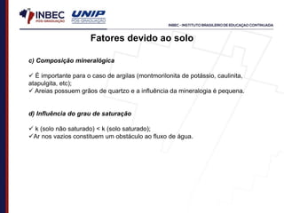 c) Composição mineralógica
 É importante para o caso de argilas (montmorilonita de potássio, caulinita,
atapulgita, etc);
 Areias possuem grãos de quartzo e a influência da mineralogia é pequena.
d) Influência do grau de saturação
 k (solo não saturado) < k (solo saturado);
Ar nos vazios constituem um obstáculo ao fluxo de água.
Fatores devido ao solo
 