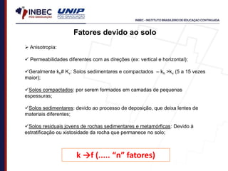  Anisotropia:
 Permeabilidades diferentes com as direções (ex: vertical e horizontal);
Geralmente kh# Kv: Solos sedimentares e compactados – kh >kv (5 a 15 vezes
maior);
Solos compactados: por serem formados em camadas de pequenas
espessuras;
Solos sedimentares: devido ao processo de deposição, que deixa lentes de
materiais diferentes;
Solos residuais jovens de rochas sedimentares e metamórficas: Devido à
estratificação ou xistosidade da rocha que permanece no solo;
Fatores devido ao solo
k →f (..... “n” fatores)
 