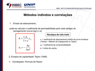 1. Ensaio de adensamento
pode-se calcular o coeficiente de permeabilidade para cada estágio de
carregamento (curva log k x e)
w
v
v
e
a
c
k 


1
'
s




e
av
Métodos indiretos e correlações
2. Ensaios de capilaridade: Taylor (1948)
 Correlações: Fórmula de Hazen
cv = coeficiente de adensamento (obtido da curva recalque
x tempo – Método de Casagrande ou Taylor)
av = coeficiente de compressibilidade;
e = índice de vazios.
Recalque de solo mole
 