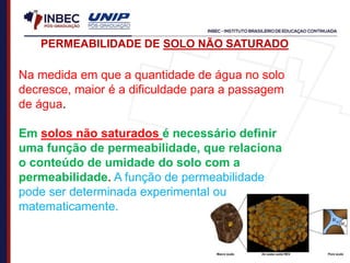 Na medida em que a quantidade de água no solo
decresce, maior é a dificuldade para a passagem
de água.
Em solos não saturados é necessário definir
uma função de permeabilidade, que relaciona
o conteúdo de umidade do solo com a
permeabilidade. A função de permeabilidade
pode ser determinada experimental ou
matematicamente.
PERMEABILIDADE DE SOLO NÃO SATURADO
 