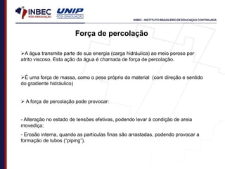 Força de percolação
A água transmite parte de sua energia (carga hidráulica) ao meio poroso por
atrito viscoso. Esta ação da água é chamada de força de percolação.
É uma força de massa, como o peso próprio do material (com direção e sentido
do gradiente hidráulico)
 A força de percolação pode provocar:
- Alteração no estado de tensões efetivas, podendo levar à condição de areia
movediça;
- Erosão interna, quando as partículas finas são arrastadas, podendo provocar a
formação de tubos (“piping”).
 