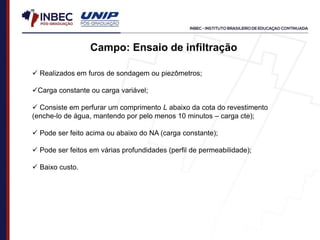  Realizados em furos de sondagem ou piezômetros;
Carga constante ou carga variável;
 Consiste em perfurar um comprimento L abaixo da cota do revestimento
(enche-lo de água, mantendo por pelo menos 10 minutos – carga cte);
 Pode ser feito acima ou abaixo do NA (carga constante);
 Pode ser feitos em várias profundidades (perfil de permeabilidade);
 Baixo custo.
Campo: Ensaio de infiltração
 