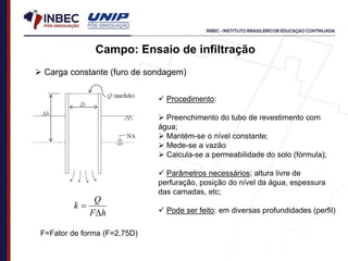 Campo: Ensaio de infiltração
 Carga constante (furo de sondagem)
h
F
Q
k


F=Fator de forma (F=2,75D)
 Procedimento:
 Preenchimento do tubo de revestimento com
água;
 Mantém-se o nível constante;
 Mede-se a vazão
 Calcula-se a permeabilidade do solo (fórmula);
 Parâmetros necessários: altura livre de
perfuração, posição do nível da água, espessura
das camadas, etc;
 Pode ser feito: em diversas profundidades (perfil)
 