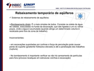  Sistemas de rebaixamento de aquíferos:
Bombeamento direto: É o mais simples de todos. Consiste na coleta da água
de valetas, executadas no fundo da escavação, que são ligadas a um ou vários
poços, onde a água é acumulada (quando atinge um determinado volume é
recalcada para fora da zona de trabalho).
Inconvenientes:
- em escavações suportadas por cortinas a força de percolação pode causar
perda de suporte (gradiente hidráulico elevado) e até a paralisação dos trabalhos
(ruptura);
- No bombeamento é importante verificar se não há carreamento de partículas
para fora (provoca recalques em estruturas vizinhas à escavação)
Rebaixamento temporário de aqüíferos
 