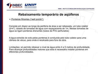 Rebaixamento temporário de aqüíferos
 Ponteiras filtrantes (“well points”):
Consiste em dispor ao longo da periferia da área a ser rebaixada, um tubo coletor
(d=4”), dotado de tomadas de água com espaçamento de 1m. Nestas tomadas de
água se ligam ponteiras drenantes (tubos de PVC perfurados)
A água extraída do solo pelas ponteiras é conduzida pelo tubo coletor para uma
câmara de vácuo, para onde é recalcada para fora da obra.
Limitações: só permite rebaixar o nível de água entre 4 a 5 metros de profundidade.
Para alcançar profundidades maiores que esta é necessário instalar ponteiras em
diferentes profundidades.
 