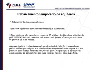 Rebaixamento temporário de aqüíferos
 Rebaixamento de poços profundos
Tipos: com injetores e com bombas de recalque submersas;
Com injetores: são executados poços de 25 a 30 cm de diâmetro e até 40 m de
profundidade, no interior do qual se instalam os injetores. O espaçamento entre
os poços é de 4 a 8 metros.
A água é injetada por bomba centrífuga através de tubulação horizontal que
possui saídas que se ligam aos tubos de injeção que conduzem a água, sob alta
pressão, até o injetor, instalado no fundo do poço. A água injeta é acrescida da
água aspirada do solo subindo por outro tubo (de retorno) até a superfície.
 