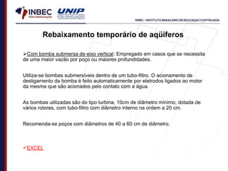 Rebaixamento temporário de aqüíferos
Com bomba submersa de eixo vertical: Empregado em casos que se necessita
de uma maior vazão por poço ou maiores profundidades.
Utiliza-se bombas submersíveis dentro de um tubo-filtro. O acionamento de
desligamento da bomba é feito automaticamente por eletrodos ligados ao motor
da mesma que são acionados pelo contato com a água.
As bombas utilizadas são do tipo turbina, 10cm de diâmetro mínimo, dotada de
vários rotores, com tubo-filtro com diâmetro interno na ordem a 20 cm.
Recomenda-se poços com diâmetros de 40 a 60 cm de diâmetro.
EXCEL
 