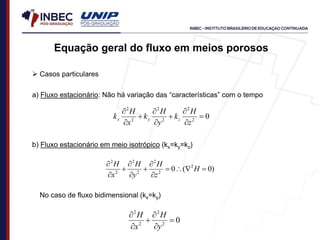  Casos particulares
a) Fluxo estacionário: Não há variação das “características” com o tempo
0
2
2
2
2
2
2









z
H
k
y
H
k
x
H
k z
y
x
b) Fluxo estacionário em meio isotrópico (kx=ky=kz)
)
0
(
0 2
2
2
2
2
2
2












H
z
H
y
H
x
H
No caso de fluxo bidimensional (kx=ky)
0
2
2
2
2






y
H
x
H
Equação geral do fluxo em meios porosos
 