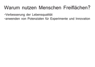 Warum nutzen Menschen Freiflächen?
-Verbesserung der Lebensqualität
-anwenden von Potenzialen für Experimente und Innovation
 