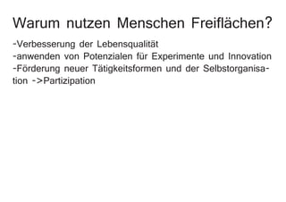 Warum nutzen Menschen Freiflächen?
-Verbesserung der Lebensqualität
-anwenden von Potenzialen für Experimente und Innovation
-Förderung neuer Tätigkeitsformen und der Selbstorganisa-
tion ->Partizipation
 