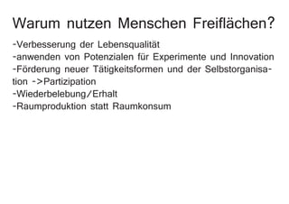 Warum nutzen Menschen Freiflächen?
-Verbesserung der Lebensqualität
-anwenden von Potenzialen für Experimente und Innovation
-Förderung neuer Tätigkeitsformen und der Selbstorganisa-
tion ->Partizipation
-Wiederbelebung/Erhalt
-Raumproduktion statt Raumkonsum
 