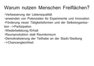 Warum nutzen Menschen Freiflächen?
-Verbesserung der Lebensqualität
-anwenden von Potenzialen für Experimente und Innovation
-Förderung neuer Tätigkeitsformen und der Selbstorganisa-
tion ->Partizipation
-Wiederbelebung/Erhalt
-Raumproduktion statt Raumkonsum
-Demokratisierung der Teilhabe an der Stadt/Siedlung
->Chancengleichheit
 