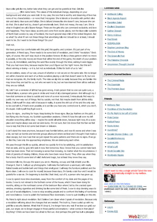 blue-collar girls like me, better take what they can get and be grateful at that. Girls like
___________ (fill in name here). The values of this individual change, depending on your
background and what you were told. In my case, the one that is worthy and deserving of love has
none of my characteristics – or none that I recognize. She is blonde or brunette with perfect olive
skin and slanty blue eyes and full lips. She is tall and dresses like she doesn’t care, because she can
do that. She is aloof and icy, doesn’t get emotionally bent. She’s not messy, the way I am. She is
what in England we call a Sloane Ranger. These are the girls who can command exclusivity and love
and happiness. They have classy accents and come from exotic places, not the blue-collar outskirts
of North East London by way of Scotland, the much ignored step-child of the United Kingdom. But
so what? So what if I am not these things that advertising tells me I should be or at least, I should
want to be. Do I want to be those things? Do you?
I bet not.
We have grown too comfortable with this grief, this apathy and cynicism. It’s just part of my
generation. A friend says, There needs to be some kind of revelation, and I think “revolution.” She’s
right, of course. We can’t stay stuck in this position forever. It’s like a chess game in which no move
is possible, or the only moves are those that will be the end of the game, the death of your position.
So you sit, immobilized, watching the sand flow evenly through the timer, wishing it were bigger.
That you had more time, because maybe then you’d figure out the ‘right’ move. But this isn’t
about winning or losing – or it is, but not as individuals. I’d like for both of us to ‘win.’
We are soldiers, weary of our war, unsure of whether or not we are on the same side. We no longer
act within character and each of us finds ourselves playing a role that doesn’t seem to fit, but one
that we recognize. Ah, the family myth. The roles we slip into so easily because they are familiar. We
may know they are bad for us, not who we want to be, but we have learned them all too well and
they are our default.
My role? I am a reminder of all that has gone wrong. A sick person that no one can quite cure, a
medical failure, a person who goes in circles and most of all, a damaged person. And although my I
have lost someone so close to suicide and none of us ever recovered, I miraculously find ways to
justify my own way out of things. Not by suicide, not that. But maybe death from all this shitty
illness. I tell myself I’m okay with it because in reality, it scares the shit out of me and the only way
to be cool with it, if that’s even possible, is to act like you have any control over it, which you don’t.
It’s stupid. I tell myself they’ll get over it.

Comrade Sites
Antifascist Calling
Black Agenda Report
Dandelion Salad
Ebullient Skepticism
Gaither Stewart
Henry A.Giroux
Paul Street
SEISMOLOGIK
Stephen Lendman Blog
The End of Money
The Greanville Post
The Palestine Chronicle
Uncommon Thought Journal

Cyrano's Journal Sections
The Criminal Media
The Essentials
The Premiere Issue

Friends
Anthony Marr
Frontlines of the Revolution

I pray for signs… anything for hope. Keep looking for those signs. Blue jay feathers on the path, a
bird flying into the house, my Scottish superstition awakens. I think if I toss the salt over my left
shoulder everything will be okay – maybe the world will settle down, because right now, it’s a scary
place and maybe always was and we were lucky. I’m not sure. But I do know that the fear we feel
now is real, that this is not some bad dream or delusion.

It's My Right to be Left of Center

I can’t stand the news anymore, because it was horrible before, and now it’s worse and when I was
a kid, we had car bombs and terrorist groups all around where we lived and I thought I had made a
clean escape, but now I see that we just repeat the same patterns and there are no signs. If we go
on like this, I see only the approaching emptiness. We are destroying each other.

roundtree7

Prole Center
Radical Peace
Roots Action
Socialist Worker Online – UK
SocialistWorker.org
uruknet.info

We pass through this life so quickly, almost too quickly for it to be satisfying, yet it is satisfaction
that we seek, and by god, let’s seek it now. Not tomorrow. Now. I know that you cannot take back
what has been done. That not knowing is worse than knowing, no matter what the circumstance. I
think of parents of missing children, those who have been never found. They often say when they
find a body that it’s some kind of relief. Awful and tragic, but at least they know they say.
Someone tells me, Occupy the space you are in. Meaning, occupy and fully inhabit your life.
Change it. Own it. I will put up photographs. I will make the bathroom a sanctuary with neatly
folded towels and bubble bath and things that smell good. I will keep the furniture polished and the
floors clean. I will vow to cook for myself, because these days, I’m barely a size four and I would be
grateful for a size six. I’m beginning to look like I feel: tired, out of it, a person who has given up.
I vow to spend more time downstairs, away from the comfort of my desk and the pages of my
books. I vow to not retreat to the furthest corner of the house, which I have been doing for
months, sitting on the northeast corner of the bedroom floor where I sit by the cracked open
window, smoking cigarettes and drinking tea like some kind of freak. I vow to stop devising ways to
get out of social obligations. I vow to stop avoiding people and to confront this feeling of numbness
and nonchalance. I vow to polish the hardwood floor downstairs. I vow to quit dwelling on this shit.
My friend is right about revelation. But I believe I am closer when I speak of revolution. Because only
a revolution will bring about the changes that are needed. The truth is, I have curled up with my
grief like a security blanket. Afraid that if I drop it, I no longer have any real. If we lose our grief, our
pain, our anger, we no longer engage in those painful conversations – what comes in their place?
Anything? I think we have been too afraid to find out. And perhaps this grief has built a plexiglass

What's Left
World Socialist Site
Worldwide Hippies

That’s right, buster!

I don't want to miss a single article! Send the new
articles automatically straight to my mailbox.

Just click on the link below.
••• SUBSCRIBE ME TO CYRANO BY EMAIL •••
(Addresses won't be sold, traded or divulged
—ever.)

Gateways
Log in
Entries RSS

converted by Web2PDFConvert.com

 