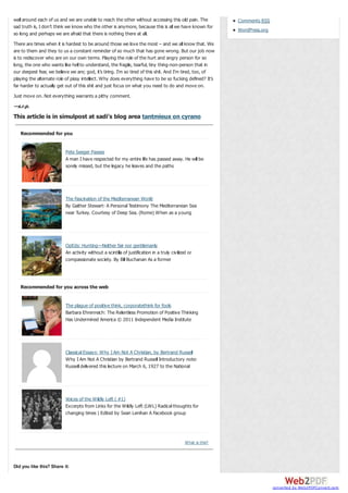 wall around each of us and we are unable to reach the other without accessing this old pain. The
sad truth is, I don’t think we know who the other is anymore, because this is all we have known for
so long and perhaps we are afraid that there is nothing there at all.

Comments RSS
WordPress.org

There are times when it is hardest to be around those we love the most – and we all know that. We
are to them and they to us a constant reminder of so much that has gone wrong. But our job now
is to rediscover who are on our own terms. Playing the role of the hurt and angry person for so
long, the one who wants like hell to understand, the fragile, tearful, tiny thing-non-person that in
our deepest fear, we believe we are; god, it’s tiring. I’m so tired of this shit. And I’m tired, too, of
playing the alternate role of pissy intellect. Why does everything have to be so fucking defined? It’s
far harder to actually get out of this shit and just focus on what you need to do and move on.
Just move on. Not everything warrants a pithy comment.

—s.r.p.

This article is in simulpost at sadi’s blog area tantmieux on cyrano
Recommended for you
Pete Seeger Passes
A man I have respected for my entire life has passed away. He will be
sorely missed, but the legacy he leaves and the paths

The Fascination of the Mediterranean World
By Gaither Stewart- A Personal Testimony The Mediterranean Sea
near Turkey. Courtesy of Deep Sea. (Rome) When as a young

OpEds: Hunting—Neither fair nor gentlemanly
An activity without a scintilla of justification in a truly civilized or
compassionate society. By Bill Buchanan As a former

Recommended for you across the web
The plague of positive think, corporatethink for fools
Barbara Ehrenreich: The Relentless Promotion of Positive Thinking
Has Undermined America © 2011 Independent Media Institute

Classical Essays: Why I Am Not A Christian, by Bertrand Russell
Why I Am Not A Christian by Bertrand Russell Introductory note:
Russell delivered this lecture on March 6, 1927 to the National

Voices of the Wildly Left ( #1)
Excerpts from Links for the Wildly Left (LWL) Radical thoughts for
changing times | Edited by Sean Lenihan A Facebook group

W hat is this?

Did you like this? Share it:

converted by Web2PDFConvert.com

 