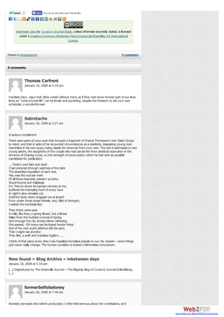 Tweet

Like Sign Up to see what your friends like.

0

inbetween days by Cyrano's Journal Today , unless otherwise expressly stated, is licensed
under a Creative Commons Attribution-NonCommercial-ShareAlike 4.0 International
License.

Posted in Uncategorized

5 comments

5 comments

Thomas Carfrent
January 19, 2008 at 4:19 pm
trackless days…days that often vanish without trace, as if they had never formed part of our lives.
living an “unstructured life” can be lonely and punishing, despite the freedom to set your own
schedules. a wonderful read.

Sabretache
January 20, 2008 at 3:27 am
A serious compliment:
There were parts of your post that brought a fragment of Francis Thompson’s ode ‘Sister Songs’
to mind; and that in spite of his recounted circumstances as a destitute, despairing young man
(worthless in his own eyes), being clearly far removed from your own. The ode is addressed to two
young sisters, the daughters of the couple who had saved him from destitute starvation in the
environs of Charing Cross, on the strength of some poetry which he had sent as possible
candidates for publication.
…. Forlorn and faint and stark
I had endured through watches of the dark
The abashless inquisition of each star,
Yea, was the outcast mark
Of all those heavenly passers’ scrutiny;
Stood bound and helplessly
For Time to shoot his barbed minutes at me;
Suffered the trampling hoof of every hour
In night’s slow wheeled car;
Until the tardy dawn dragged me at length
From under those dread wheels; and, bled of strength,
I waited the inevitable last.
Then there came past
A child; like thee, a spring flower; but a flower
Fallen from the budded coronal of Spring
And through the city streets blown withering.
She passed, -Oh brave sad lovingest tender thing!
And of her own scant pittence did she give,
That I might eat and live:
Then fled, a swift and trackless fugitive…….
I think of that piece every time I see hopeless homeless people on our city streets – some things
just never really change. The human condition is indeed a fathomless conundrum.

New found » Blog Archive » inbetween days
January 20, 2008 at 5:18 am
[...] Original post by The Greanville Journal — The flagship blog of Cyrano’s Journal OnlineÂ&reg…
[...]

formerSelfobaloney
January 20, 2008 at 7:40 am
Honesty pervades this writer’s production; I often feel nervous about her confessions, as if
converted by Web2PDFConvert.com

 