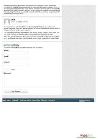 watching a highwire act with no net to keep the joy from turning into tragedy, and then she
introduces The Really Big Subjects, the solution to one’s existential vacuum, revolution. Which is
far more a personal thing than most people seem to understand. Well captured, the strange futility,
aimlessness of so many of our days. And man, do I ever understand her sense of tiredness, fatigue
with everything in her life. It’s an impossibly imperfect world, with far too many mangled scripts for
those sensitivive enough to see it.

Szuz
January 21, 2008 at 7:47 am
As a freelancer, I am so familiar with that timeless floating. Miss the bustle of an office, where
rivalries, lighthearted banter, and plain old teamwork on concrete tasks keep the darkness away, fill
the space with community, however imperfect.
I try to ignore my sadness as self-indulgence, then see that as being cowardice not to face it. The
inner world, the outer world, political anger, personal aspirations, how do they all mesh?
Just in time, then, that Sadi, and all of Cyrano’s, arrives as community to blast open the vault and
let the world back in. Sadi, thank you for your raw honesty. I wish you a return to vibrant health.

Leave a Reply
Your email address will not be published. Required fields are marked *
Name *

Email *

Website

− 3 = five
Comment

Post Comment

Please support the people's media, and agitate! The world and all life upon it are at risk

Wordpress Theme by
ThemeZee

converted by Web2PDFConvert.com

 