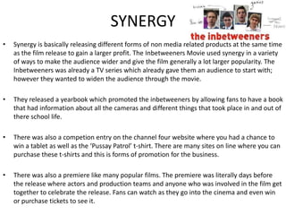 SYNERGY
• Synergy is basically releasing different forms of non media related products at the same time
as the film release to gain a larger profit. The Inbetweeners Movie used synergy in a variety
of ways to make the audience wider and give the film generally a lot larger popularity. The
Inbetweeners was already a TV series which already gave them an audience to start with;
however they wanted to widen the audience through the movie.
• They released a yearbook which promoted the inbetweeners by allowing fans to have a book
that had information about all the cameras and different things that took place in and out of
there school life.
• There was also a competion entry on the channel four website where you had a chance to
win a tablet as well as the ‘Pussay Patrol’ t-shirt. There are many sites on line where you can
purchase these t-shirts and this is forms of promotion for the business.
• There was also a premiere like many popular films. The premiere was literally days before
the release where actors and production teams and anyone who was involved in the film get
together to celebrate the release. Fans can watch as they go into the cinema and even win
or purchase tickets to see it.
 