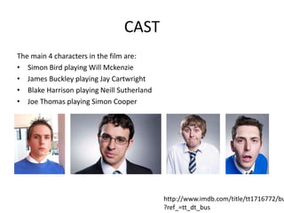 CAST
The main 4 characters in the film are:
• Simon Bird playing Will Mckenzie
• James Buckley playing Jay Cartwright
• Blake Harrison playing Neill Sutherland
• Joe Thomas playing Simon Cooper
http://www.imdb.com/title/tt1716772/bu
?ref_=tt_dt_bus
 